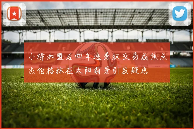 小桥加盟后四年选秀权交易成焦点杰伦格林在太阳前景引发疑虑