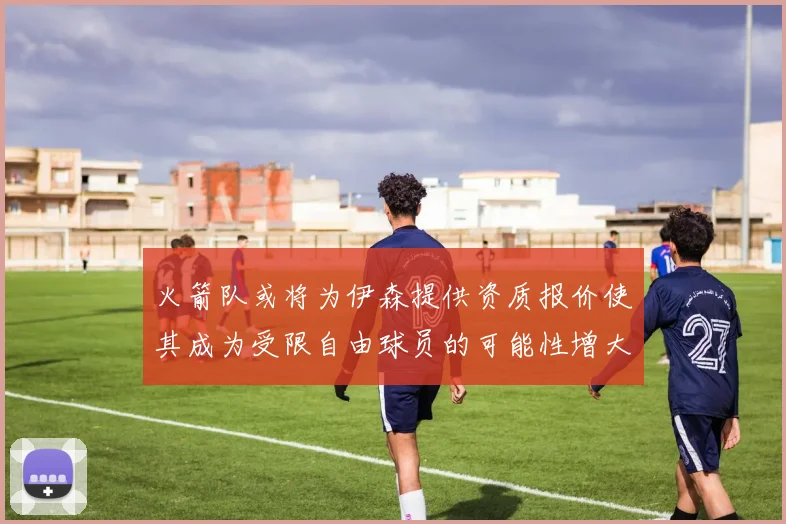火箭队或将为伊森提供资质报价使其成为受限自由球员的可能性增大