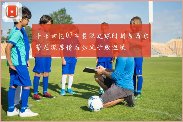 卡卡回忆07年曼联进球时刻与马尔蒂尼深厚情谊如父子般温暖