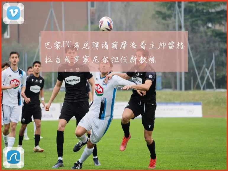 巴黎FC考虑聘请前摩洛哥主帅雷格拉吉或罗塞尼尔担任新教练