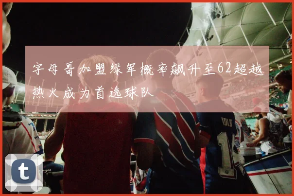 字母哥加盟绿军概率飙升至62超越热火成为首选球队