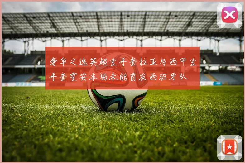 奢华之选英超金手套拉亚与西甲金手套霍安本场未能首发西班牙队