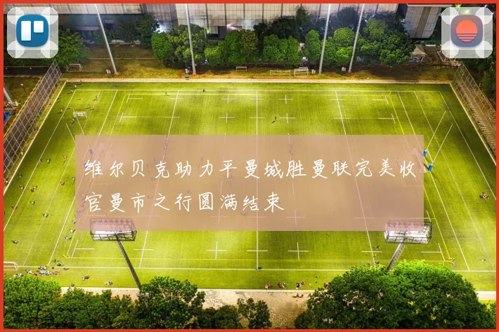 维尔贝克助力平曼城胜曼联完美收官曼市之行圆满结束