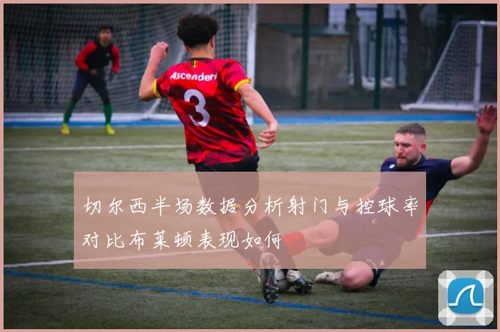切尔西半场数据分析射门与控球率对比布莱顿表现如何