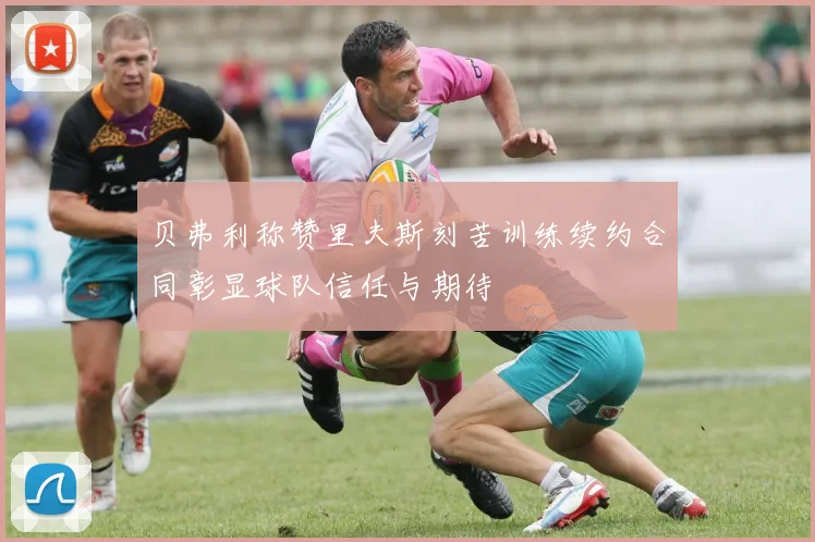 贝弗利称赞里夫斯刻苦训练续约合同彰显球队信任与期待