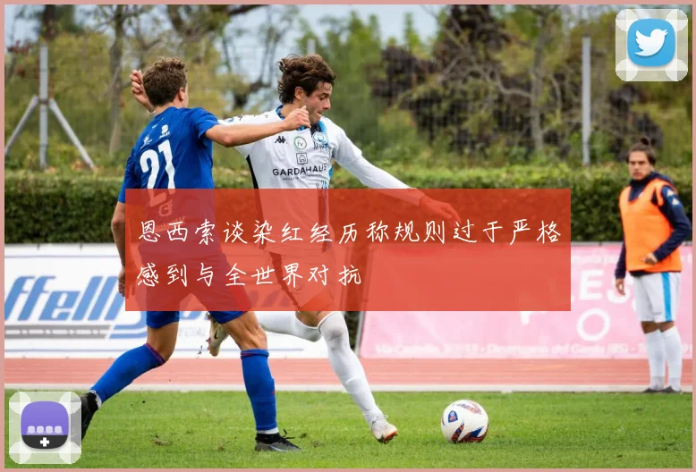恩西索谈染红经历称规则过于严格感到与全世界对抗