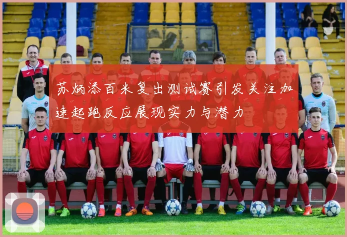 苏炳添百米复出测试赛引发关注加速起跑反应展现实力与潜力