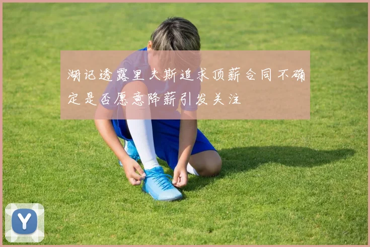 湖记透露里夫斯追求顶薪合同不确定是否愿意降薪引发关注