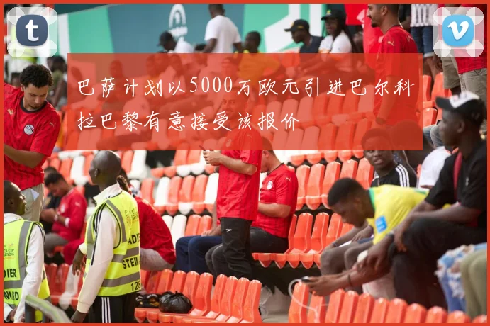 巴萨计划以5000万欧元引进巴尔科拉巴黎有意接受该报价