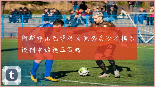 阿斯评论巴萨对马竞态度冷淡揭示谈判中的施压策略