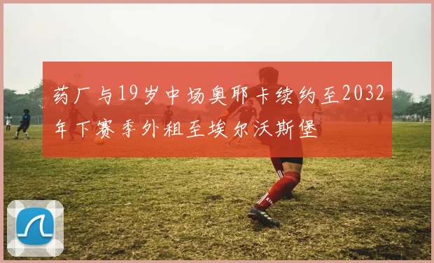药厂与19岁中场奥耶卡续约至2032年下赛季外租至埃尔沃斯堡
