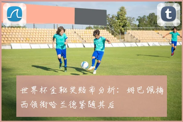 世界杯金靴奖赔率分析：姆巴佩梅西领衔哈兰德紧随其后