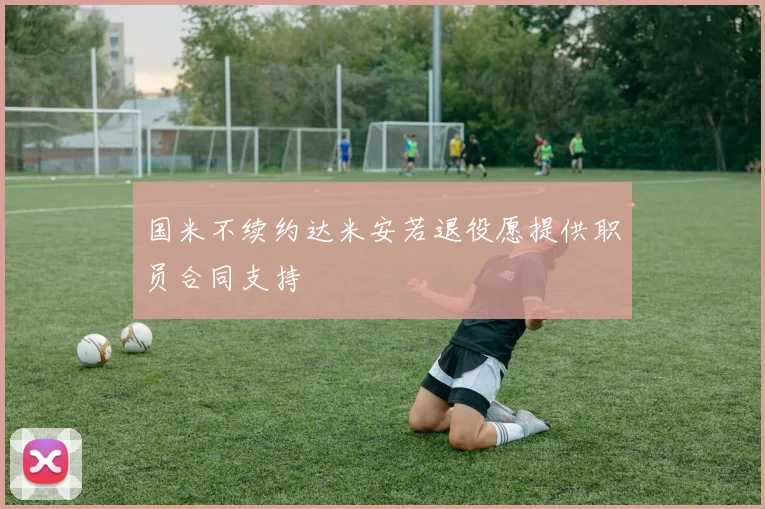 国米不续约达米安若退役愿提供职员合同支持