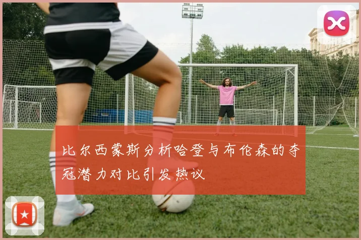 比尔西蒙斯分析哈登与布伦森的夺冠潜力对比引发热议