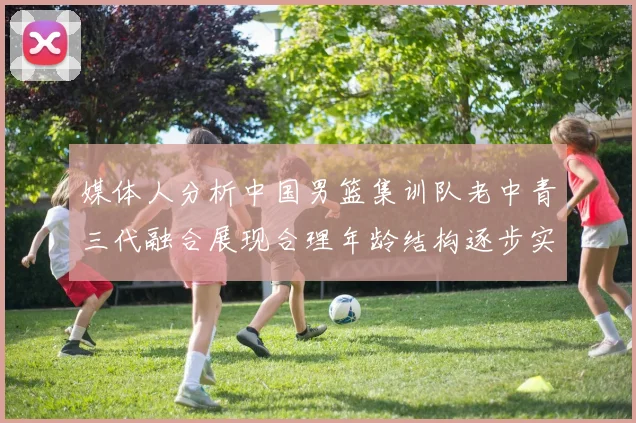 媒体人分析中国男篮集训队老中青三代融合展现合理年龄结构逐步实现换血