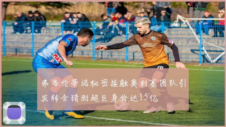 弗洛伦蒂诺秘密接触奥利塞团队引发转会猜测超巨身价达15亿