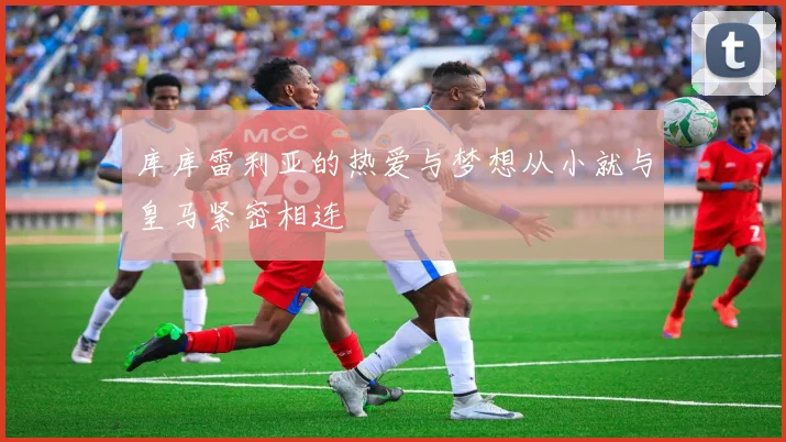 库库雷利亚的热爱与梦想从小就与皇马紧密相连