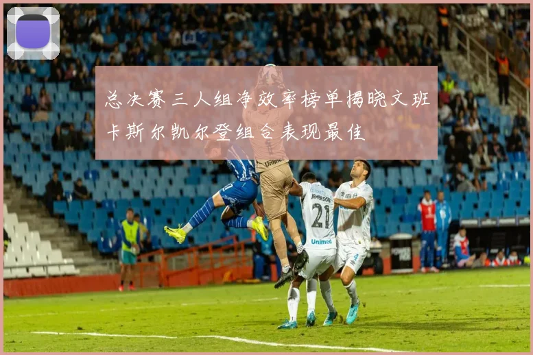 总决赛三人组净效率榜单揭晓文班卡斯尔凯尔登组合表现最佳